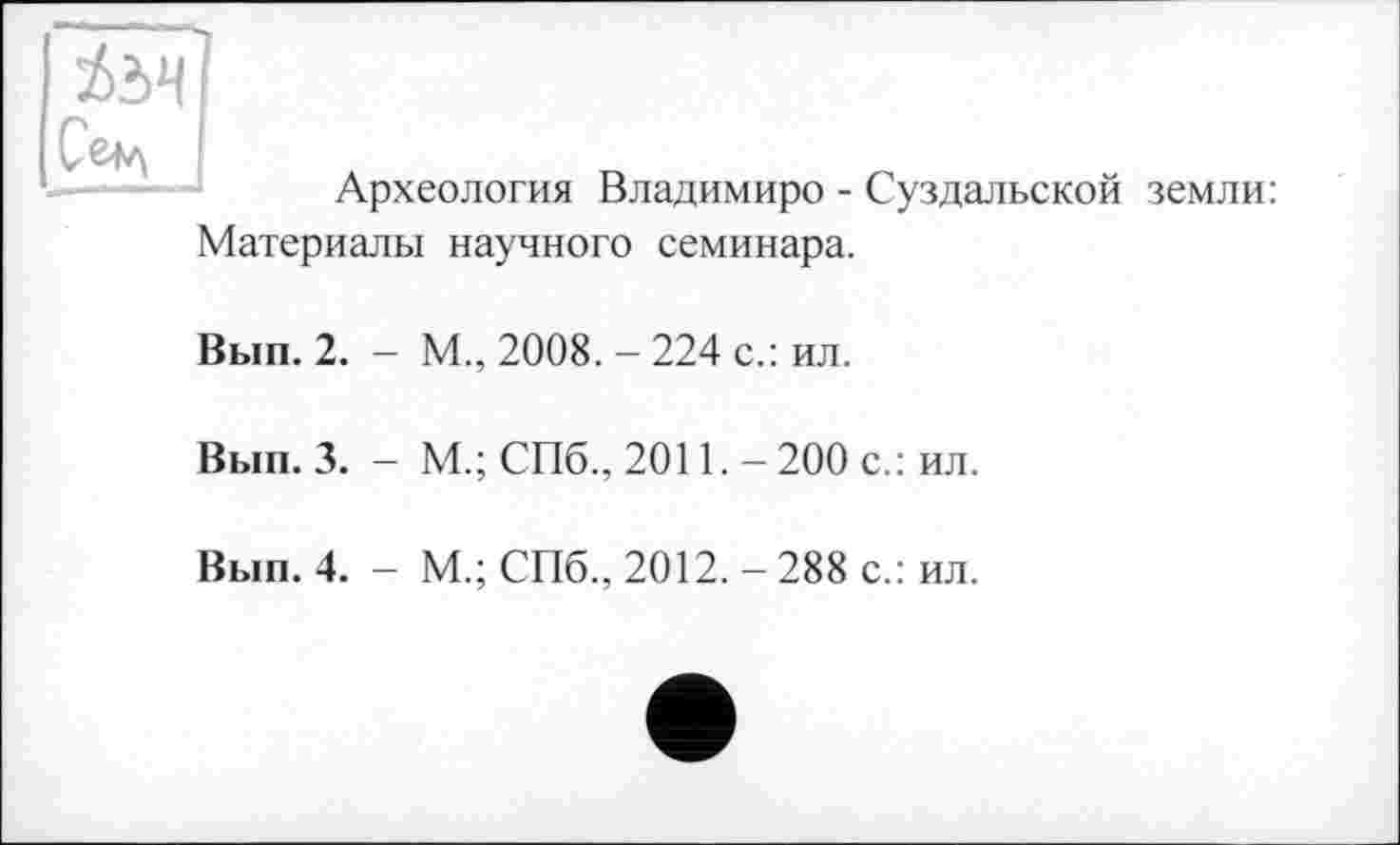 ﻿Археология Владимире - Суздальской земли: Материалы научного семинара.
Вып. 2. - М., 2008. - 224 с.: ил.
Вып. 3. - М.; СПб., 2011.-200 с.: ил.
Вып. 4. - М.; СПб., 2012. - 288 с.: ил.